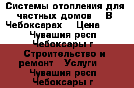 Системы отопления для частных домов.   В Чебоксарах. › Цена ­ 100 - Чувашия респ., Чебоксары г. Строительство и ремонт » Услуги   . Чувашия респ.,Чебоксары г.